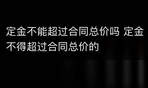 定金不能超过合同总价吗 定金不得超过合同总价的