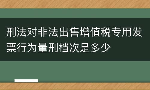 刑法对非法出售增值税专用发票行为量刑档次是多少
