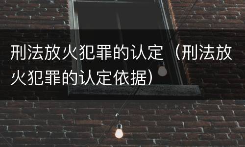 刑法放火犯罪的认定（刑法放火犯罪的认定依据）