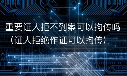 重要证人拒不到案可以拘传吗（证人拒绝作证可以拘传）