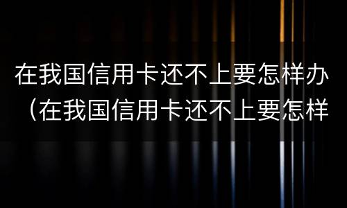 在我国信用卡还不上要怎样办（在我国信用卡还不上要怎样办呢）