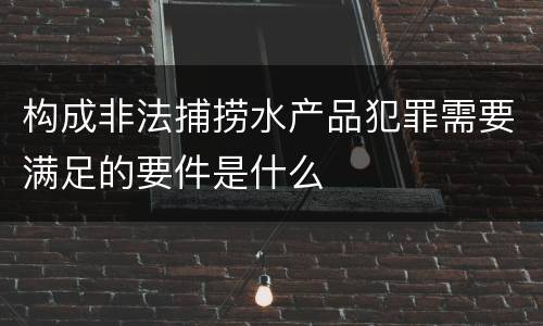 构成非法捕捞水产品犯罪需要满足的要件是什么 构成非法捕捞水产品犯罪需要满足的要件是什么