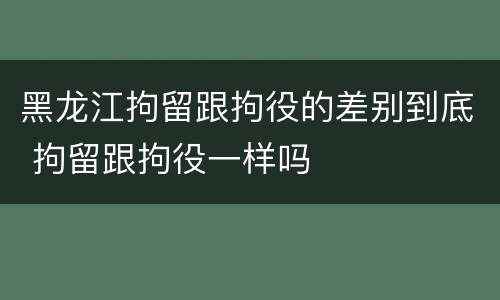 黑龙江拘留跟拘役的差别到底 拘留跟拘役一样吗 黑龙江拘留跟拘役的差别到底 拘留跟拘役一样吗