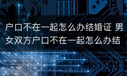 户口不在一起怎么办结婚证 男女双方户口不在一起怎么办结婚证