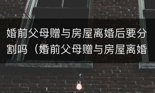 婚前父母赠与房屋离婚后要分割吗（婚前父母赠与房屋离婚后要分割吗合法吗）