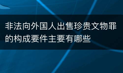 非法向外国人出售珍贵文物罪的构成要件主要有哪些