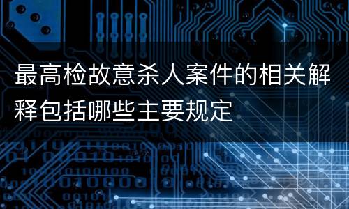 最高检故意杀人案件的相关解释包括哪些主要规定