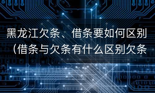 黑龙江欠条、借条要如何区别（借条与欠条有什么区别欠条怎么写）