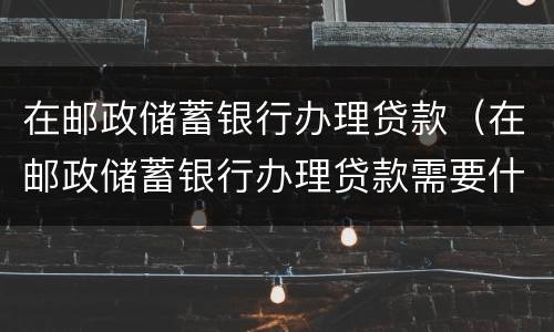 在邮政储蓄银行办理贷款（在邮政储蓄银行办理贷款需要什么）