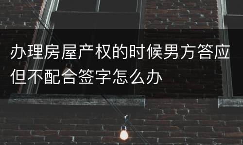 办理房屋产权的时候男方答应但不配合签字怎么办