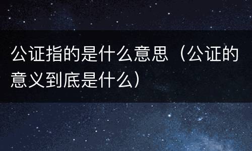 公证指的是什么意思（公证的意义到底是什么）