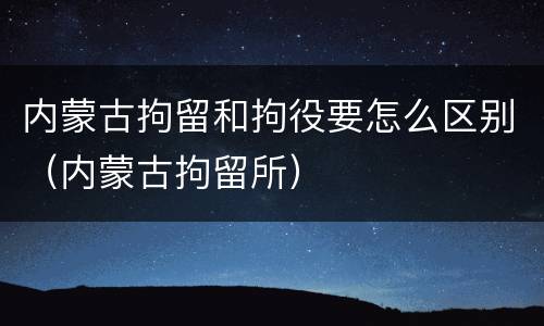 内蒙古拘留和拘役要怎么区别（内蒙古拘留所）