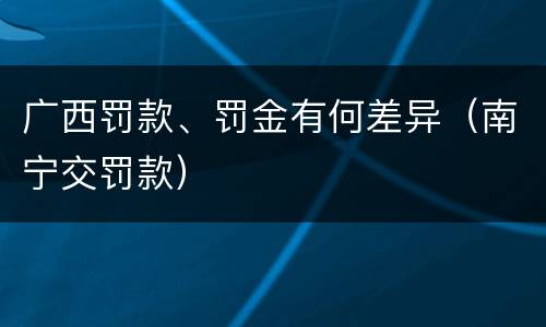广西罚款、罚金有何差异（南宁交罚款）