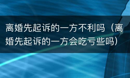 离婚先起诉的一方不利吗（离婚先起诉的一方会吃亏些吗）