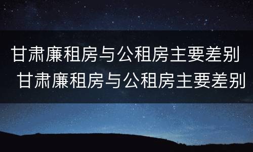 甘肃廉租房与公租房主要差别 甘肃廉租房与公租房主要差别是什么