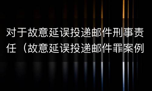 对于故意延误投递邮件刑事责任（故意延误投递邮件罪案例）