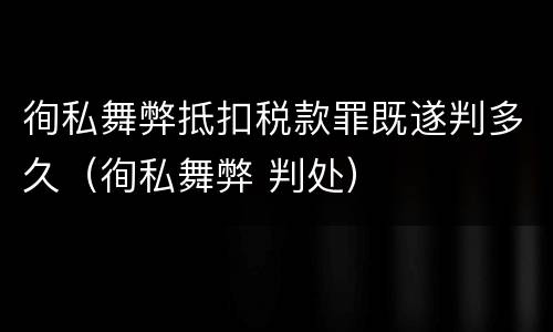 徇私舞弊抵扣税款罪既遂判多久（徇私舞弊 判处）