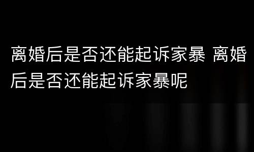 离婚后是否还能起诉家暴 离婚后是否还能起诉家暴呢