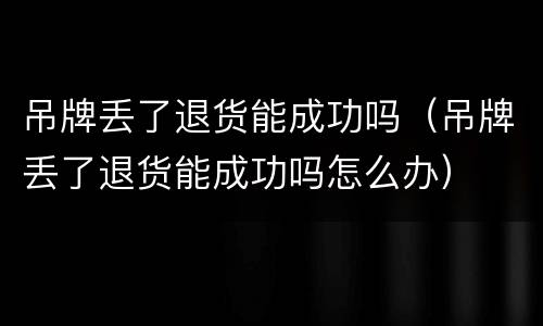 吊牌丢了退货能成功吗（吊牌丢了退货能成功吗怎么办）
