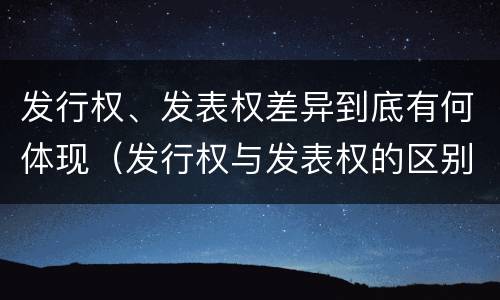 发行权、发表权差异到底有何体现（发行权与发表权的区别）