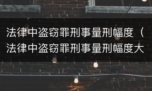 法律中盗窃罪刑事量刑幅度（法律中盗窃罪刑事量刑幅度大吗）