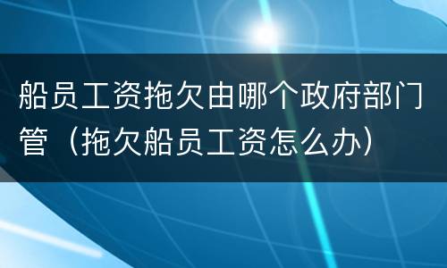 船员工资拖欠由哪个政府部门管（拖欠船员工资怎么办）