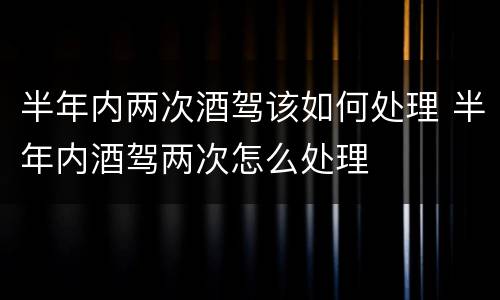半年内两次酒驾该如何处理 半年内酒驾两次怎么处理