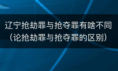 辽宁抢劫罪与抢夺罪有啥不同（论抢劫罪与抢夺罪的区别）