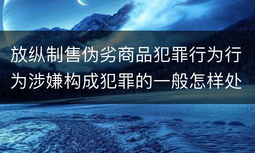 放纵制售伪劣商品犯罪行为行为涉嫌构成犯罪的一般怎样处罚