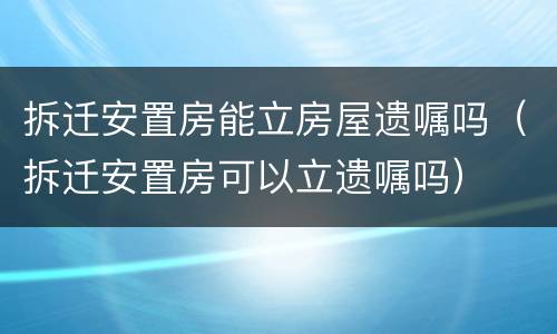 拆迁安置房能立房屋遗嘱吗（拆迁安置房可以立遗嘱吗）