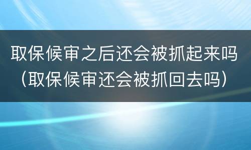 取保候审之后还会被抓起来吗（取保候审还会被抓回去吗）
