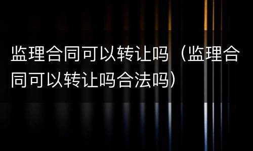 监理合同可以转让吗（监理合同可以转让吗合法吗）