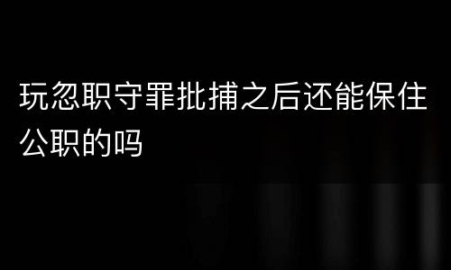 玩忽职守罪批捕之后还能保住公职的吗