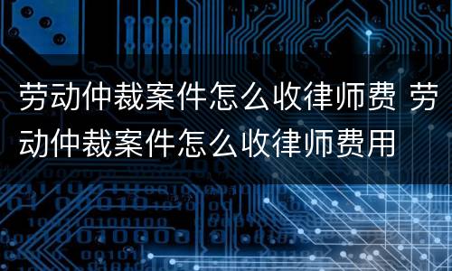 劳动仲裁案件怎么收律师费 劳动仲裁案件怎么收律师费用