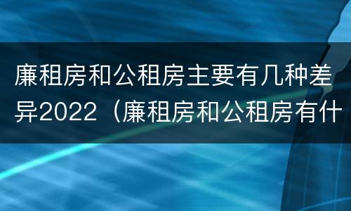 廉租房和公租房主要有几种差异2022（廉租房和公租房有什么差别）