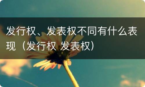 发行权、发表权不同有什么表现（发行权 发表权）