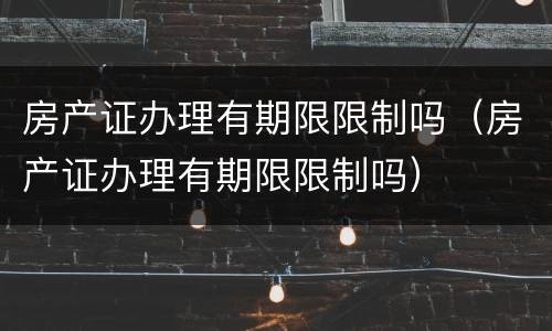 房产证办理有期限限制吗（房产证办理有期限限制吗）