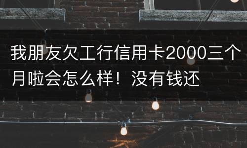 我朋友欠工行信用卡2000三个月啦会怎么样！没有钱还