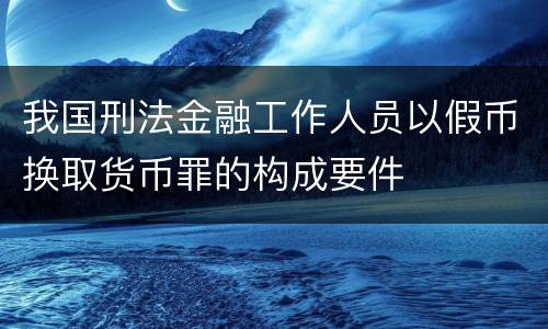 我国刑法金融工作人员以假币换取货币罪的构成要件