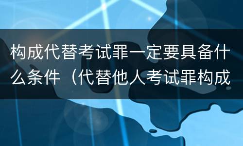 构成代替考试罪一定要具备什么条件（代替他人考试罪构成要件）