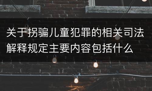 关于拐骗儿童犯罪的相关司法解释规定主要内容包括什么