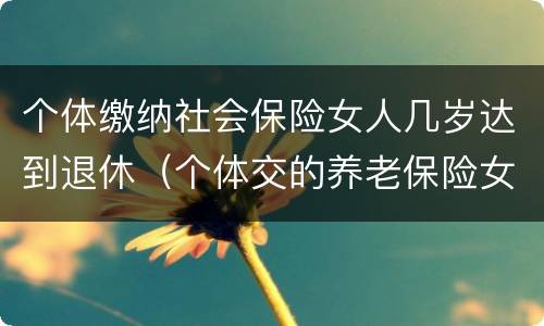 个体缴纳社会保险女人几岁达到退休（个体交的养老保险女性要多大才能领取养老保险）