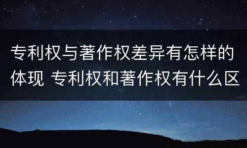 专利权与著作权差异有怎样的体现 专利权和著作权有什么区别