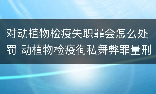 对动植物检疫失职罪会怎么处罚 动植物检疫徇私舞弊罪量刑