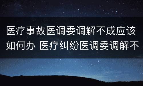 医疗事故医调委调解不成应该如何办 医疗纠纷医调委调解不成怎么办