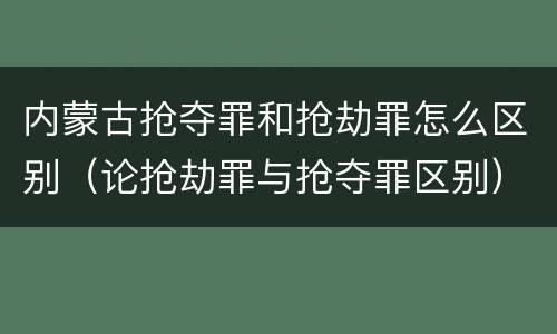 内蒙古抢夺罪和抢劫罪怎么区别（论抢劫罪与抢夺罪区别）