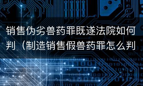 销售伪劣兽药罪既遂法院如何判（制造销售假兽药罪怎么判）