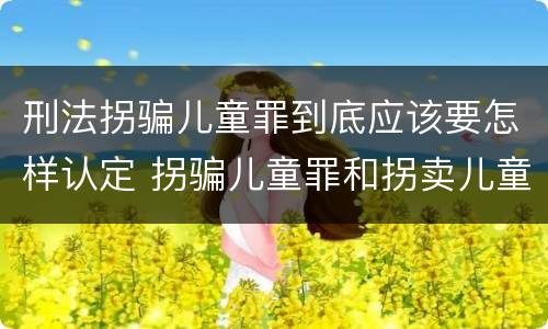刑法拐骗儿童罪到底应该要怎样认定 拐骗儿童罪和拐卖儿童罪有什么区别