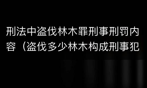 刑法中盗伐林木罪刑事刑罚内容（盗伐多少林木构成刑事犯罪）
