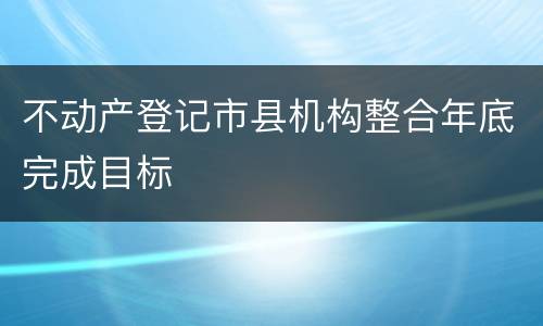 不动产登记市县机构整合年底完成目标